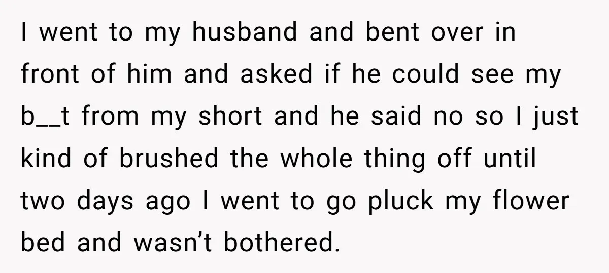 I went to my husband and bent over in front of him and asked if he could see my b__t from my short and he said no so I just...