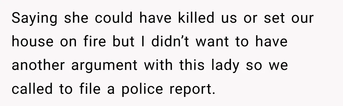 Saying she could have killed us or set our house on fire but I didn’t want to have another argument with this lady so we called to file a police...