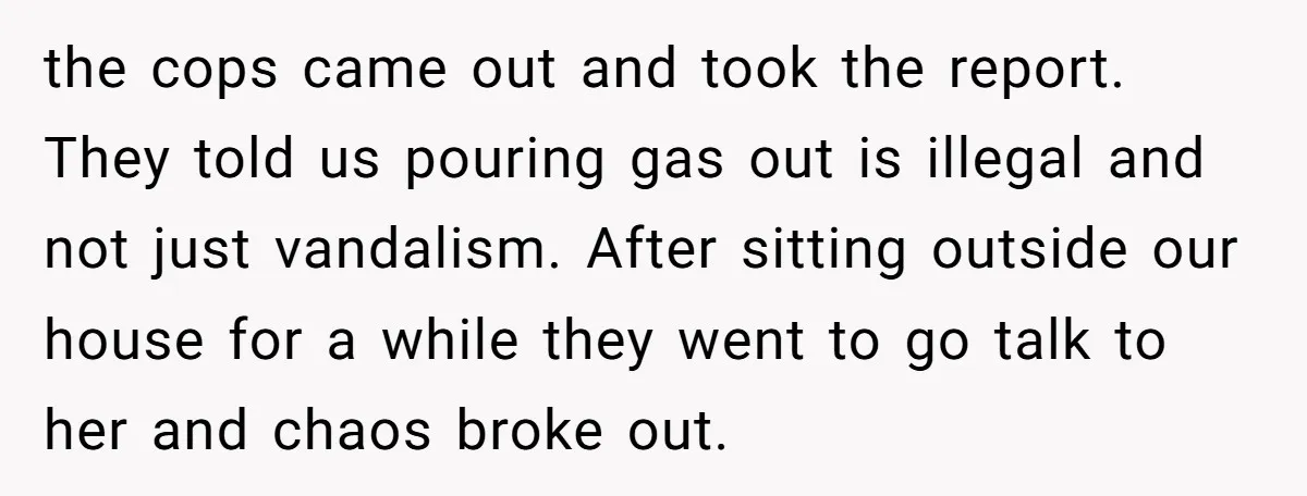 the cops came out and took the report. They told us pouring gas out is illegal and not just vandalism. After sitting outside our house for a while they went...