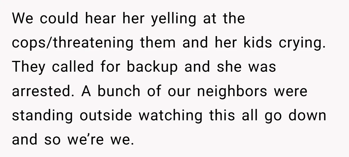 We could hear her yelling at the cops/threatening them and her kids crying. They called for backup and she was arrested. A bunch of our neighbors were standing outside watching...