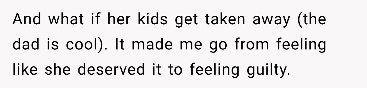 And what if her kids get taken away (the dad is cool). It made me go from feeling like she deserved it to feeling guilty.