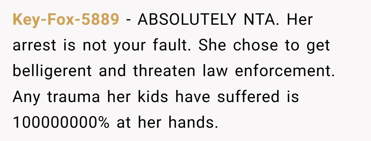 Key-Fox-5889 − ABSOLUTELY NTA. Her arrest is not your fault. She chose to get belligerent and threaten law enforcement. Any trauma her kids have suffered is 100000000% at her hands.