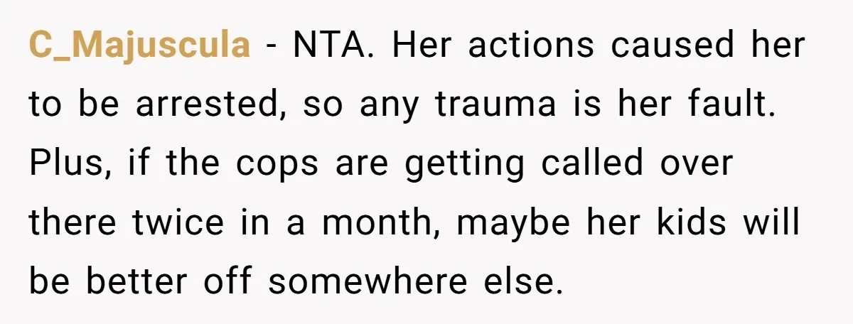 C_Majuscula − NTA. Her actions caused her to be arrested, so any trauma is her fault. Plus, if the cops are getting called over there twice in a month, maybe...