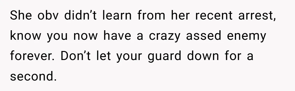 She obv didn’t learn from her recent arrest, know you now have a crazy assed enemy forever. Don’t let your guard down for a second.