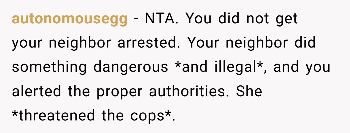 autonomousegg − NTA. You did not get your neighbor arrested. Your neighbor did something dangerous *and illegal*, and you alerted the proper authorities. She *threatened the cops*.