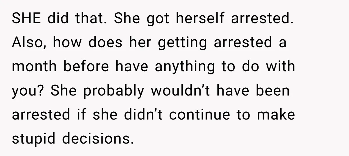 SHE did that. She got herself arrested. Also, how does her getting arrested a month before have anything to do with you? She probably wouldn’t have been arrested if she...