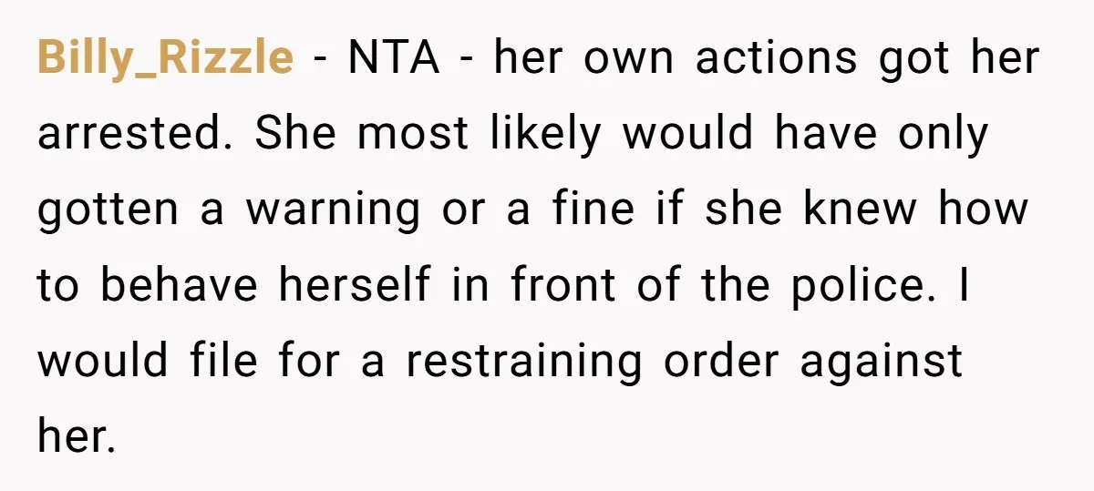 Billy_Rizzle − NTA - her own actions got her arrested. She most likely would have only gotten a warning or a fine if she knew how to behave herself in...