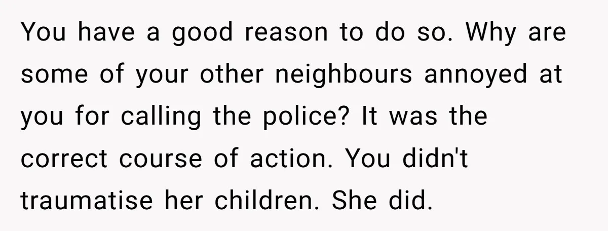 You have a good reason to do so. Why are some of your other neighbours annoyed at you for calling the police? It was the correct course of action. You...