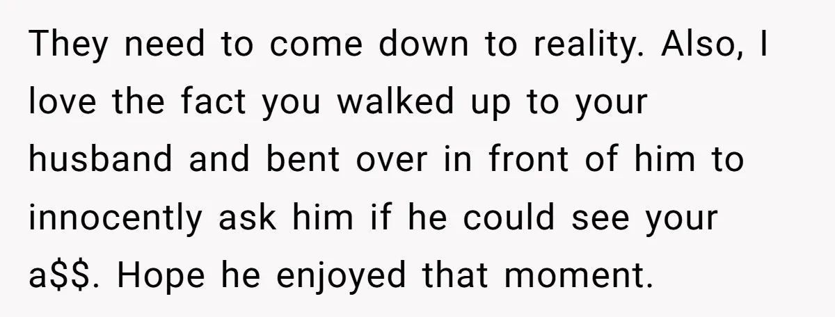 They need to come down to reality. Also, I love the fact you walked up to your husband and bent over in front of him to innocently ask him if...