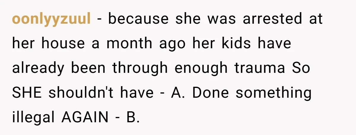 oonlyyzuul − because she was arrested at her house a month ago her kids have already been through enough trauma So SHE shouldn't have - A. Done something illegal AGAIN...