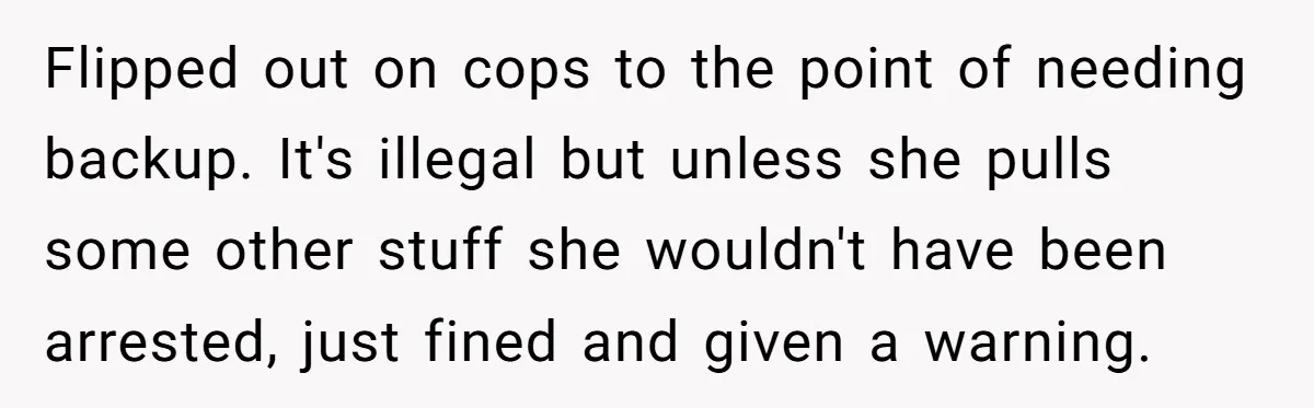 Flipped out on cops to the point of needing backup. It's illegal but unless she pulls some other stuff she wouldn't have been arrested, just fined and given a warning.