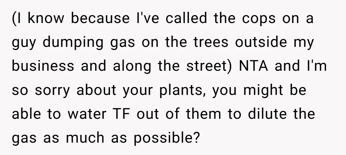 (I know because I've called the cops on a guy dumping gas on the trees outside my business and along the street) NTA and I'm so sorry about your plants,...