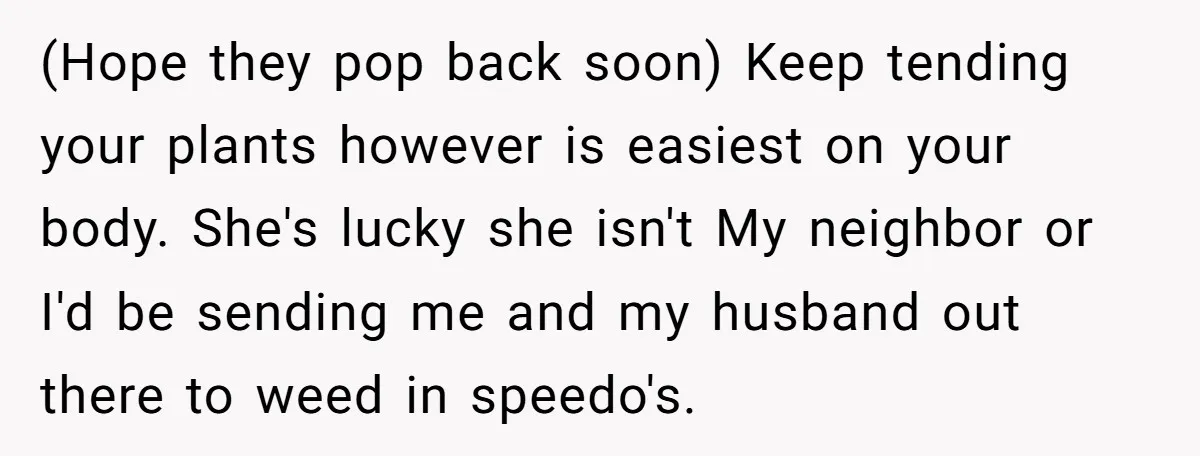 (Hope they pop back soon) Keep tending your plants however is easiest on your body. She's lucky she isn't My neighbor or I'd be sending me and my husband out...