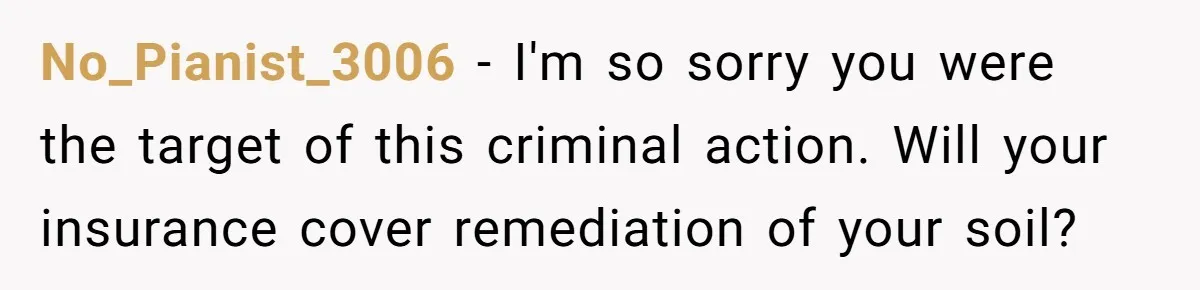 No_Pianist_3006 − I'm so sorry you were the target of this criminal action. Will your insurance cover remediation of your soil?