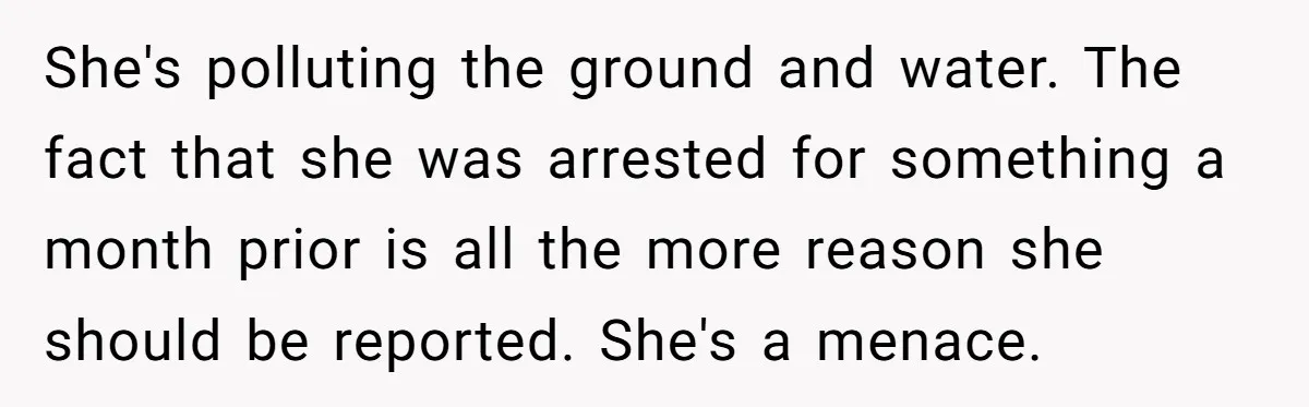 She's polluting the ground and water. The fact that she was arrested for something a month prior is all the more reason she should be reported. She's a menace.