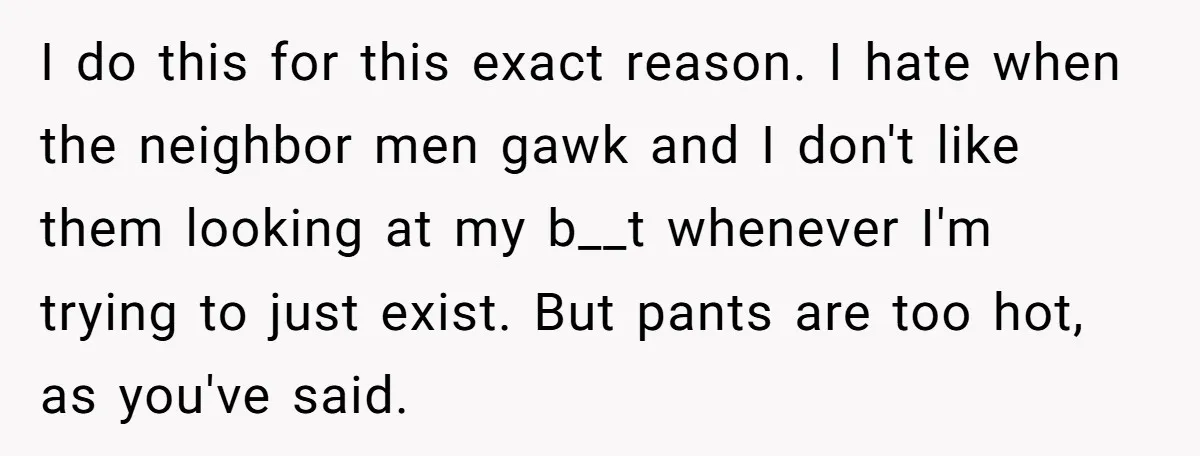 I do this for this exact reason. I hate when the neighbor men gawk and I don't like them looking at my b__t whenever I'm trying to just exist. But...