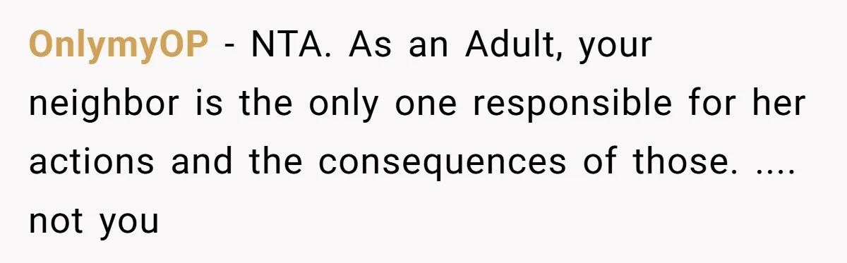 OnlymyOP − NTA. As an Adult, your neighbor is the only one responsible for her actions and the consequences of those. .... not you