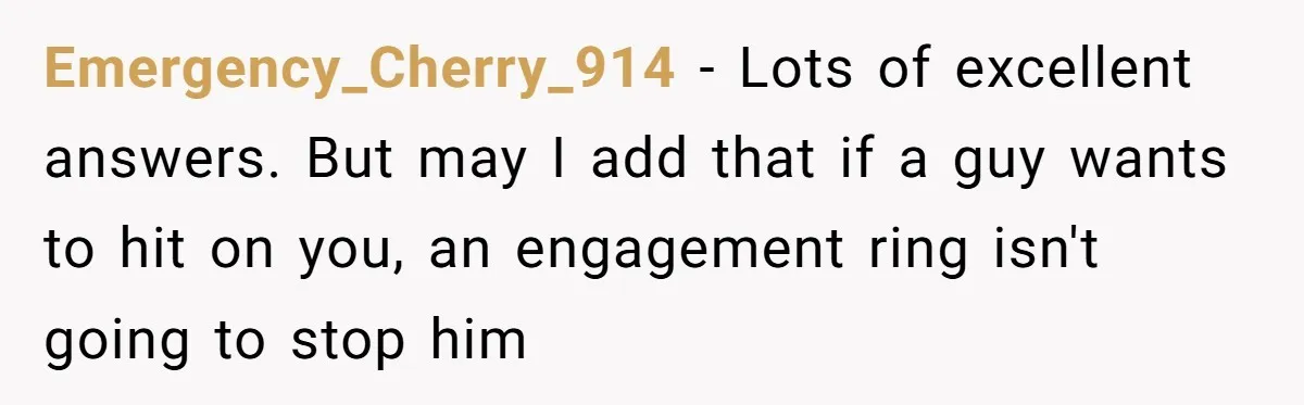 Emergency_Cherry_914 − Lots of excellent answers. But may I add that if a guy wants to hit on you, an engagement ring isn't going to stop him