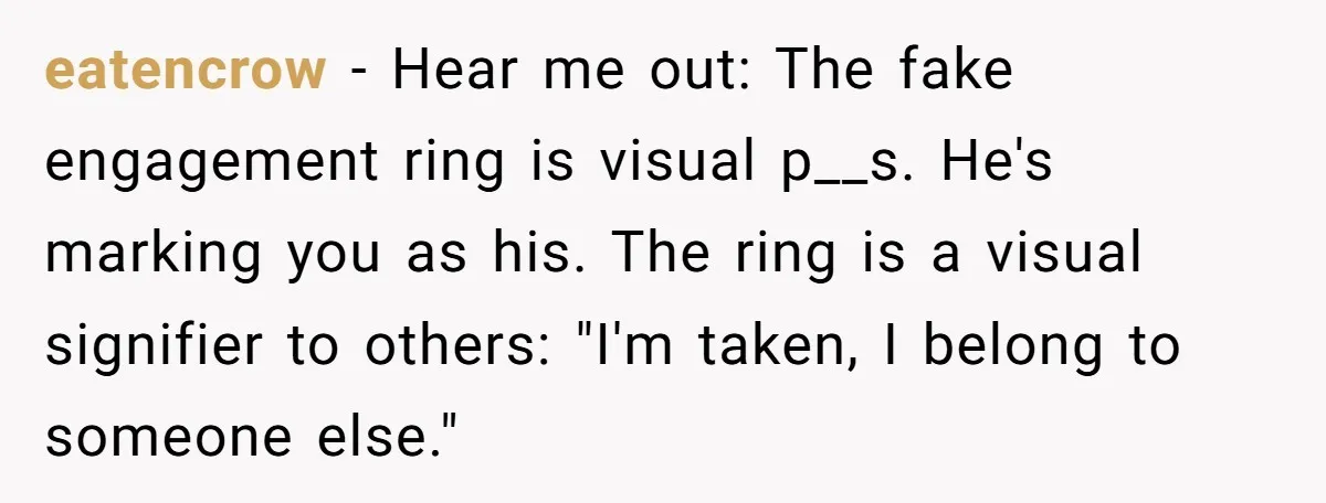 eatencrow − Hear me out: The fake engagement ring is visual p__s. He's marking you as his. The ring is a visual signifier to others: "I'm taken, I belong to...