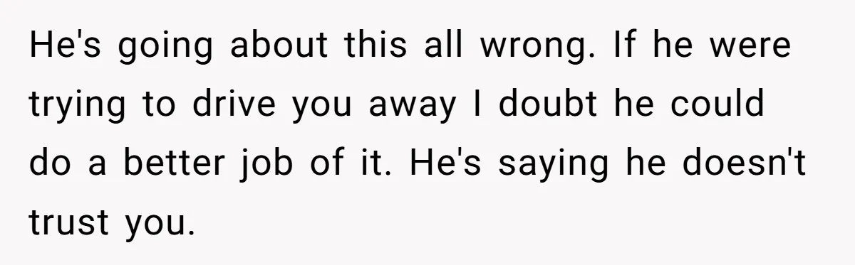 He's going about this all wrong. If he were trying to drive you away I doubt he could do a better job of it. He's saying he doesn't trust you.