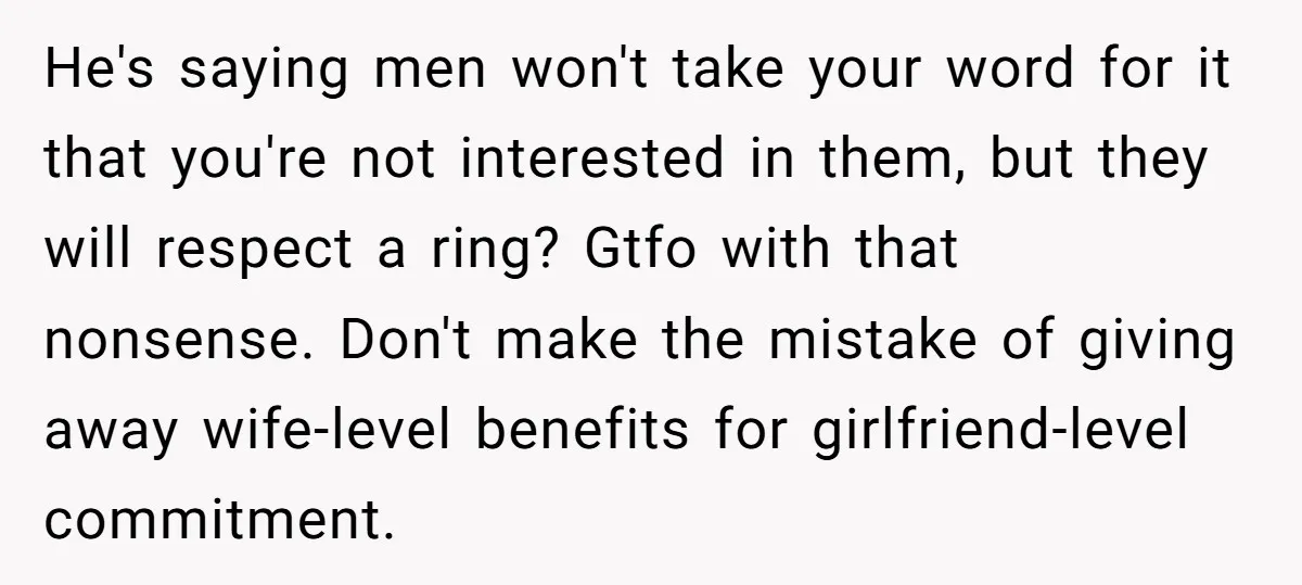 He's saying men won't take your word for it that you're not interested in them, but they will respect a ring? Gtfo with that nonsense. Don't make the mistake of...