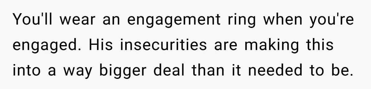 You'll wear an engagement ring when you're engaged. His insecurities are making this into a way bigger deal than it needed to be.