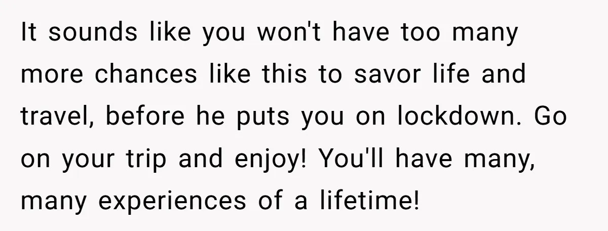 It sounds like you won't have too many more chances like this to savor life and travel, before he puts you on lockdown. Go on your trip and enjoy! You'll...