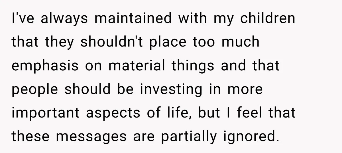 I've always maintained with my children that they shouldn't place too much emphasis on material things and that people should be investing in more important aspects of life, but I...