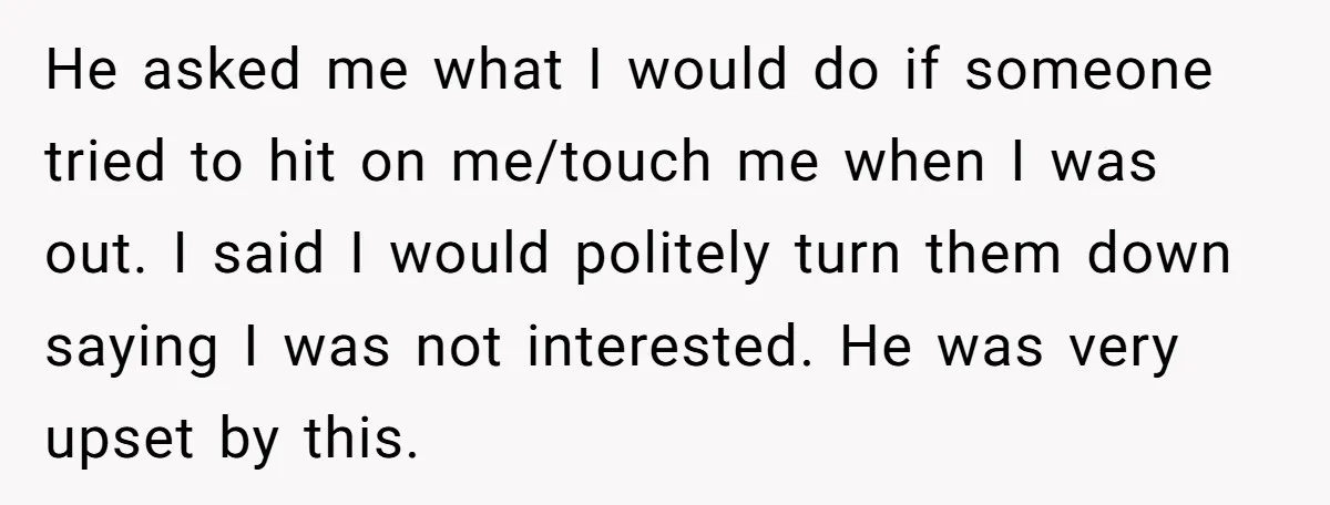 He asked me what I would do if someone tried to hit on me/touch me when I was out. I said I would politely turn them down saying I was...