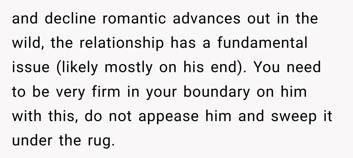 and decline romantic advances out in the wild, the relationship has a fundamental issue (likely mostly on his end). You need to be very firm in your boundary on him...