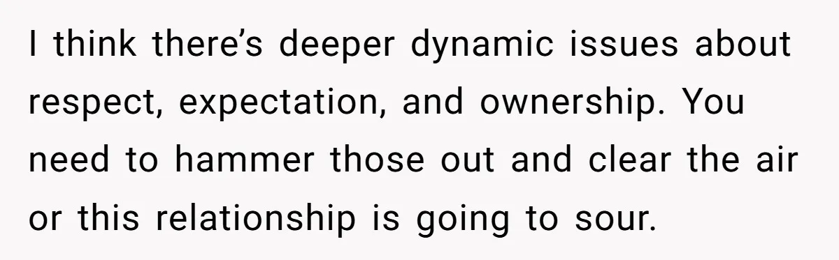I think there’s deeper dynamic issues about respect, expectation, and ownership. You need to hammer those out and clear the air or this relationship is going to sour.