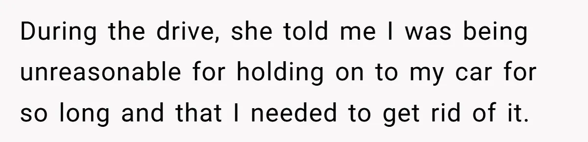 During the drive, she told me I was being unreasonable for holding on to my car for so long and that I needed to get rid of it.