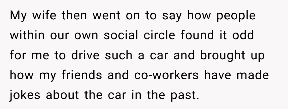 My wife then went on to say how people within our own social circle found it odd for me to drive such a car and brought up how my friends...