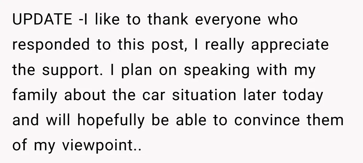 UPDATE -I like to thank everyone who responded to this post, I really appreciate the support. I plan on speaking with my family about the car situation later today and...