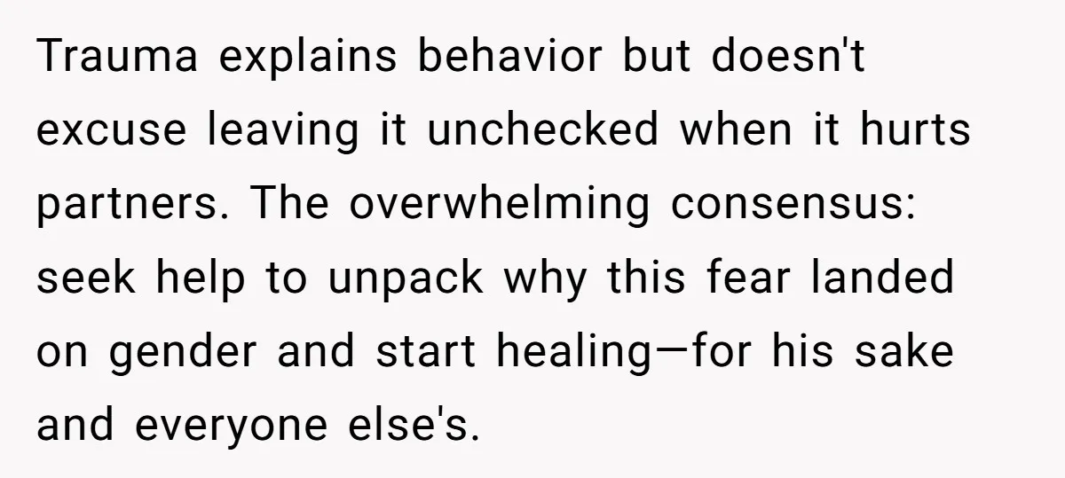 Trauma explains behavior but doesn't excuse leaving it unchecked when it hurts partners. The overwhelming consensus: seek help to unpack why this fear landed on gender and start healing—for his...