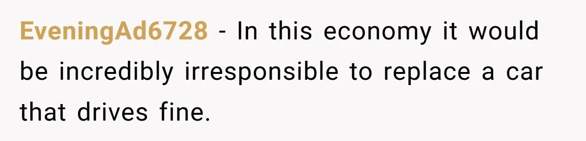 EveningAd6728 − In this economy it would be incredibly irresponsible to replace a car that drives fine.