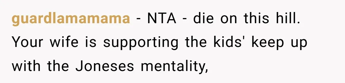 guardlamamama − NTA - die on this hill. Your wife is supporting the kids' keep up with the Joneses mentality,