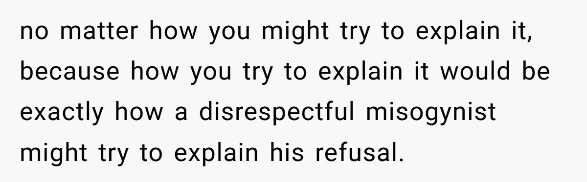 no matter how you might try to explain it, because how you try to explain it would be exactly how a disrespectful misogynist might try to explain his refusal.
