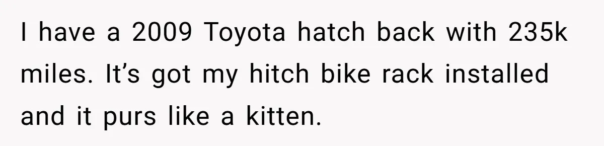 I have a 2009 Toyota hatch back with 235k miles. It’s got my hitch bike rack installed and it purs like a kitten.