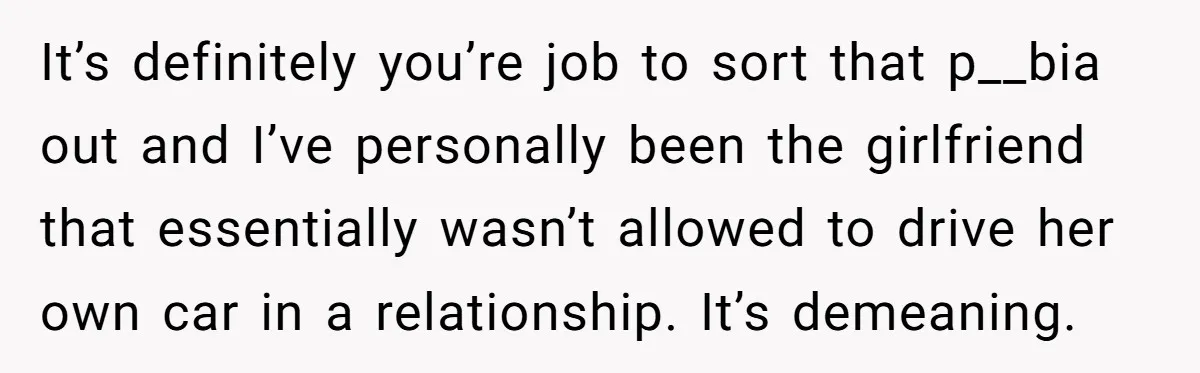 It’s definitely you’re job to sort that p__bia out and I’ve personally been the girlfriend that essentially wasn’t allowed to drive her own car in a relationship. It’s demeaning.