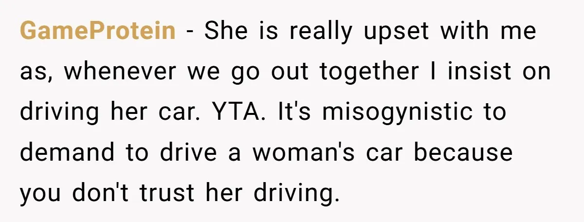GameProtein - She is really upset with me as, whenever we go out together I insist on driving her car. YTA. It's misogynistic to demand to drive a woman's car...
