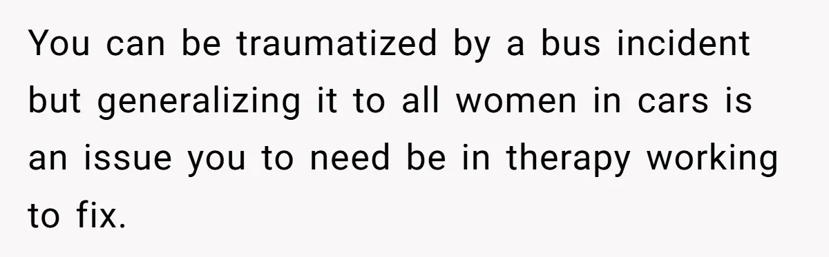 You can be traumatized by a bus incident but generalizing it to all women in cars is an issue you to need be in therapy working to fix.
