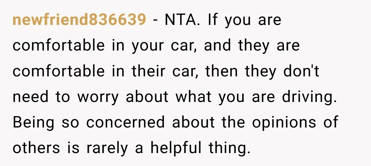 newfriend836639 − NTA. If you are comfortable in your car, and they are comfortable in their car, then they don't need to worry about what you are driving. Being so...