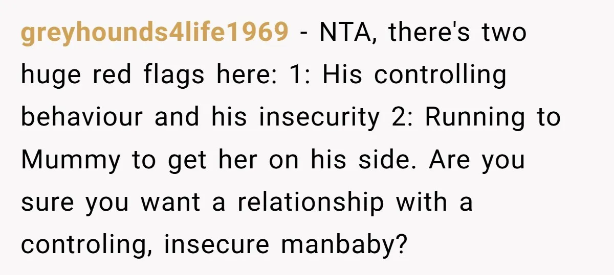 greyhounds4life1969 − NTA, there's two huge red flags here: 1: His controlling behaviour and his insecurity 2: Running to Mummy to get her on his side. Are you sure you...