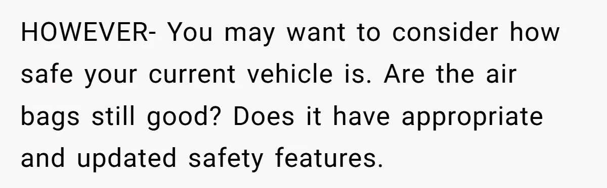 HOWEVER- You may want to consider how safe your current vehicle is. Are the air bags still good? Does it have appropriate and updated safety features.