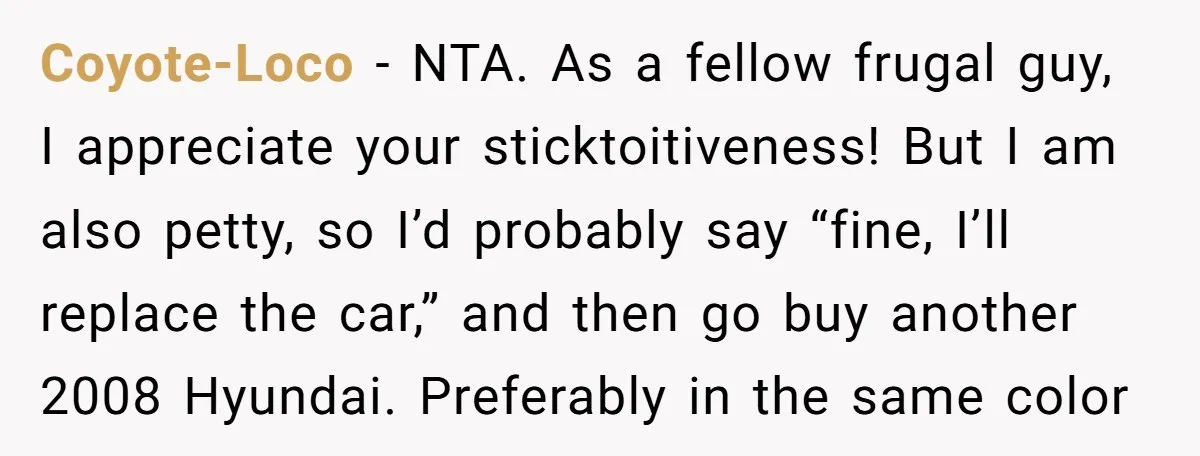 Coyote-Loco − NTA. As a fellow frugal guy, I appreciate your sticktoitiveness! But I am also petty, so I’d probably say “fine, I’ll replace the car,” and then go buy...