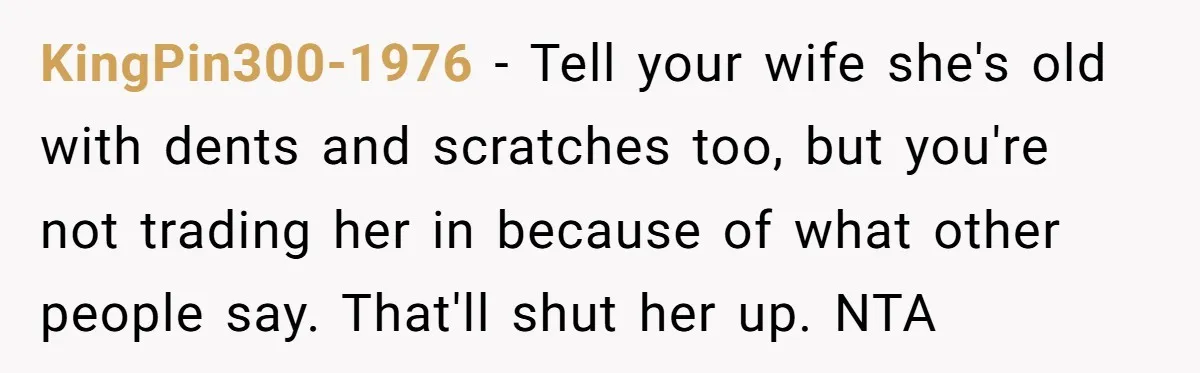 KingPin300-1976 − Tell your wife she's old with dents and scratches too, but you're not trading her in because of what other people say. That'll shut her up. NTA