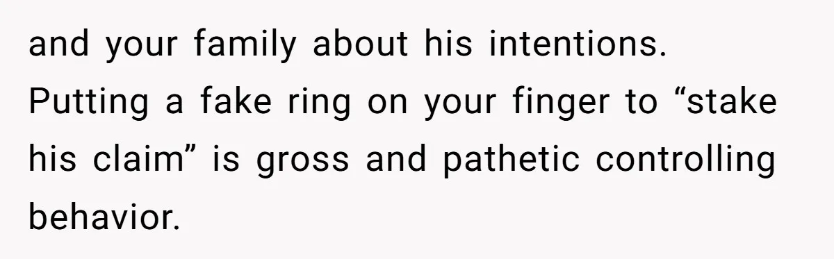 and your family about his intentions. Putting a fake ring on your finger to “stake his claim” is gross and pathetic controlling behavior.