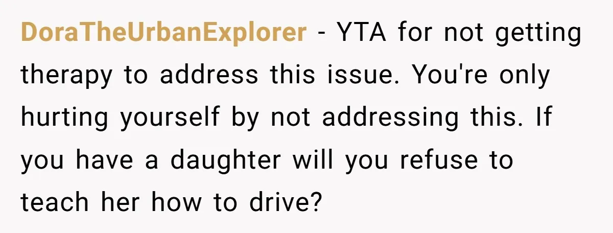 DoraTheUrbanExplorer - YTA for not getting therapy to address this issue. You're only hurting yourself by not addressing this. If you have a daughter will you refuse to teach her...