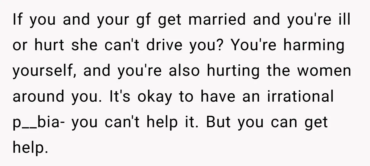 If you and your gf get married and you're ill or hurt she can't drive you? You're harming yourself, and you're also hurting the women around you. It's okay to...